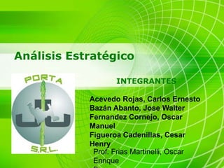 Análisis Estratégico

                   INTEGRANTES

            Acevedo Rojas, Carlos Ernesto
            Bazán Abanto, Jose Walter
            Fernandez Cornejo, Oscar
            Manuel
            Figueroa Cadenillas, Cesar
            Henry
             Prof. Frias Martinelli, Oscar
             Enrique
 