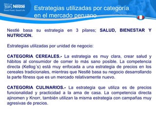 Estrategias utilizadas por categoría en el mercado peruano Nestlé basa su estrategia en 3 pilares;  SALUD, BIENESTAR Y NUTRICION. Estrategias utilizadas por unidad de negocio: CATEGORIA CEREALES.-  La estrategia es muy clara, crear salud y hábitos al consumidor de comer lo más sano posible. La competencia directa (Kellog´s) está muy enfocada a una estrategia de precios en los cereales tradicionales, mientras que Nestlé basa su negocio desarrollando la parte fitness que es un mercado relativamente nuevo. CATEGORIA CULINARIOS.-  La estrategia que utiliza es de precios funcionalidad y practicidad a la ama de casa. La competencia directa ajinomen y Knorr, también utilizan la misma estrategia con campañas muy agresivas de precios. 