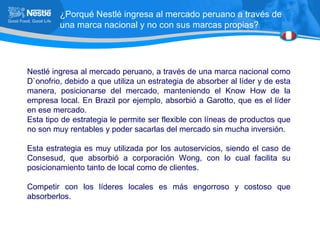 ¿Porqué Nestlé ingresa al mercado peruano a través de una marca nacional y no con sus marcas propias? Nestlé ingresa al mercado peruano, a través de una marca nacional como D`onofrio, debido a que utiliza un estrategia de absorber al líder y de esta manera, posicionarse del mercado, manteniendo el Know How de la empresa local. En Brazil por ejemplo, absorbió a Garotto, que es el líder en ese mercado. Esta tipo de estrategia le permite ser flexible con líneas de productos que no son muy rentables y poder sacarlas del mercado sin mucha inversión. Esta estrategia es muy utilizada por los autoservicios, siendo el caso de Consesud, que absorbió a corporación Wong, con lo cual facilita su posicionamiento tanto de local como de clientes. Competir con los líderes locales es más engorroso y costoso que absorberlos. 