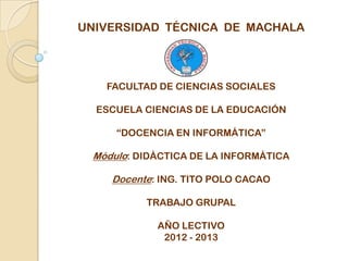 UNIVERSIDAD TÉCNICA DE MACHALA




    FACULTAD DE CIENCIAS SOCIALES

  ESCUELA CIENCIAS DE LA EDUCACIÓN

      “DOCENCIA EN INFORMÁTICA”

  Módulo: DIDÁCTICA DE LA INFORMÁTICA

     Docente: ING. TITO POLO CACAO

           TRABAJO GRUPAL

             AÑO LECTIVO
              2012 - 2013
 