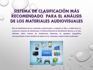 SISTEMA DE CLASIFICACIÓN MÁS
RECOMENDADO PARA EL ANÁLISIS
DE LOS MATERIALES AUDIOVISUALES
Para la clasificación de los materiales audiovisuales o material no libro, se debe tener en
cuenta los sistemas de clasificación; el Sistema Decimal de Clasificación Dewey es el más
utilizado, dicho sistema de clasificación determina la signatura topográfica
correspondiente al área temática de cada uno los materiales audiovisuales analizados.
 
