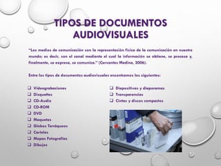 TIPOS DE DOCUMENTOS
AUDIOVISUALES
“Los medios de comunicación son la representación física de la comunicación en nuestro
mundo; es decir, son el canal mediante el cual la información se obtiene, se procesa y,
finalmente, se expresa, se comunica.” (Cervantes Medina, 2006).
Entre los tipos de documentos audiovisuales encontramos los siguientes:
 Videograbaciones
 Disquettes
 CD-Audio
 CD-ROM
 DVD
 Maquetas
 Globos Terráqueos
 Carteles
 Mapas Fotografías
 Dibujos
 Diapositivas y diaporamas
 Transparencias
 Cintas y discos compactos
 