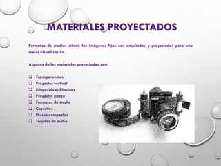 MATERIALES PROYECTADOS
Formatos de medios dónde las imágenes fijas son ampliadas y proyectadas para una
mejor visualización.
Algunos de los materiales proyectados son:
 Transparencias
 Proyector vertical
 Diapositivas Filminas
 Proyector opaco
 Formatos de Audio
 Cassettes
 Discos compactos
 Tarjetas de audio
 