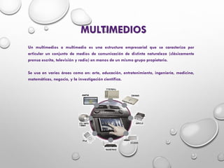 MULTIMEDIOS
Un multimedios o multimedio es una estructura empresarial que se caracteriza por
articular un conjunto de medios de comunicación de distinta naturaleza (clásicamente
prensa escrita, televisión y radio) en manos de un mismo grupo propietario.
Se usa en varias áreas como en: arte, educación, entretenimiento, ingeniería, medicina,
matemáticas, negocio, y la investigación científica.
 
