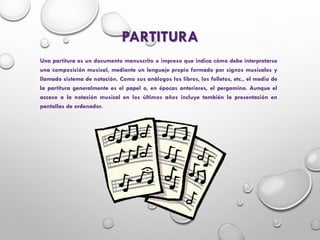 PARTITURA
Una partitura es un documento manuscrito o impreso que indica cómo debe interpretarse
una composición musical, mediante un lenguaje propio formado por signos musicales y
llamado sistema de notación. Como sus análogos los libros, los folletos, etc., el medio de
la partitura generalmente es el papel o, en épocas anteriores, el pergamino. Aunque el
acceso a la notación musical en los últimos años incluye también la presentación en
pantallas de ordenador.
 