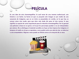 PELÍCULA
Es una obra de arte cinematográfica, la cual narra de una manera audiovisual, una
historia o un hecho. La forma en que se proyecta esta imagen es por medio de una
secuencia de imágenes, que en un inicio se proyectaba sin sonido, en lo que hoy se
conoce como cine mudo, pero que años más tarde dio paso al cine sonoro, lo que
significó un aporte de suma importancia para la industria cinematográfica. Por lo general
una película se basa en un guion, en la que los personajes pueden o no ser interpretados
por actores. No se distingue el material sensible en el que se han impreso las imágenes ni
tampoco el medio en el que se reproduce, como podría serlo una sala de cine, un televisor
o una computadora. Algunas veces puede ser ficticia como es la mayoría de su caso.
 