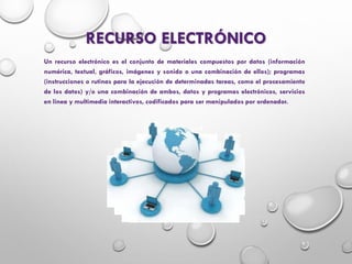 RECURSO ELECTRÓNICO
Un recurso electrónico es el conjunto de materiales compuestos por datos (información
numérica, textual, gráficos, imágenes y sonido o una combinación de ellos); programas
(instrucciones o rutinas para la ejecución de determinadas tareas, como el procesamiento
de los datos) y/o una combinación de ambos, datos y programas electrónicos, servicios
en línea y multimedia interactivos, codificados para ser manipulados por ordenador.
 