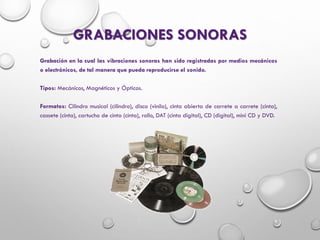 GRABACIONES SONORAS
Grabación en la cual las vibraciones sonoras han sido registradas por medios mecánicos
o electrónicos, de tal manera que pueda reproducirse el sonido.
Tipos: Mecánicos, Magnéticos y Ópticos.
Formatos: Cilindro musical (cilindro), disco (vinilo), cinta abierta de carrete a carrete (cinta),
cassete (cinta), cartucho de cinta (cinta), rollo, DAT (cinta digital), CD (digital), mini CD y DVD.
 