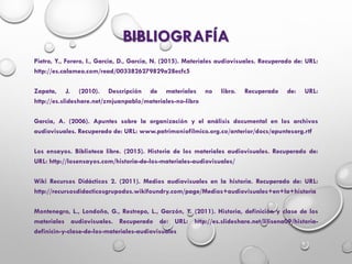 BIBLIOGRAFÍA
Pietro, Y., Forero, I., Garcia, D., Garcia, N. (2015). Materiales audiovisuales. Recuperado de: URL:
http://es.calameo.com/read/0033826279829a28ecfc5
Zapata, J. (2010). Descripción de materiales no libro. Recuperado de: URL:
http://es.slideshare.net/zmjuanpablo/materiales-no-libro
Garcia, A. (2006). Apuntes sobre la organización y el análisis documental en los archivos
audiovisuales. Recuperado de: URL: www.patrimoniofilmico.org.co/anterior/docs/apuntesorg.rtf
Los ensayos. Biblioteca libre. (2015). Historia de los materiales audiovisuales. Recuperado de:
URL: http://losensayos.com/historia-de-los-materiales-audiovisuales/
Wiki Recursos Didácticos 2. (2011). Medios audiovisuales en la historia. Recuperado de: URL:
http://recursosdidacticosgrupodos.wikifoundry.com/page/Medios+audiovisuales+en+la+historia
Montenegro, L., Londoño, G., Restrepo, L., Garzón, Y. (2011). Historia, definición y clase de los
materiales audiovisuales. Recuperado de: URL: http://es.slideshare.net/lilisena09/historia-
definicin-y-clase-de-los-materiales-audiovisuales
 