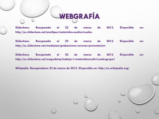 WEBGRAFÍA
Slideshare. Recuperado el 22 de marzo de 2015. Disponible en:
http://es.slideshare.net/ana2pau/materiales-audiovisuales
Slideshare. Recuperado el 22 de marzo de 2015. Disponible en:
http://es.slideshare.net/medejean/grabaciones-sonoras-presentacion
Slideshare. Recuperado el 22 de marzo de 2015. Disponible en:
http://es.slideshare.net/wagudelop/trabajo-1-materialesaudivisualesgrupo1
Wikipedia. Recuperadoen 23 de marzo de 2015. Disponible en: http://es.wikipedia.org/
 