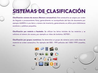 SISTEMAS DE CLASIFICACIÓN
Clasificación número de acceso (Número consecutivo): Este consecutivo se asigna por orden
de llegada o procesamiento físico, generalmente va acompañado del tipo de documento por
ejemplo AUD094 ó una letra y número de inventario, generalmente se utiliza para bibliotecas
escolares y públicas pequeñas.
Clasificación por materia o facetado: Se utilizan las letras iniciales de las materias y se
adiciona el número de acceso, por ejemplo un video de botánica. BOT001.
Clasificación por grupos numéricos: Se determina un grupo de números para cada clase de
material en orden consecutivo. Por ejemplo del 000 - 999 películas del 1000-1999 cassettes,
etc.
 