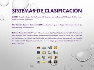 SISTEMAS DE CLASIFICACIÓN
(SCDD): Actualizada por la Biblioteca del Congreso de los Estados Unidos, es clasificada en
clases, divisiones y secciones
Clasificación Decimal Universal (CDU): Actualizada por la Federación Internacional de
Información y documentación
Sistema de clasificación Dewey: Este sistema de clasificación junto con la tabla Cutter es el
más utilizado para clasificar tanto material audiovisual como libros, se utiliza con la letra en
mayúscula sobre el número de clasificación para identificar el tipo de material. Por ejemplo,
los mapas con M, diapositivas con D. etc.; si es un mapa general de Colombia se clasificaría:
M 912.861 I58
 