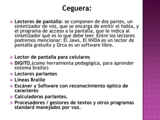 Ceguera:
   Lectores de pantalla: se componen de dos partes, un
    sintetizador de voz, que se encarga de emitir el habla, y
    el programa de acceso a la pantalla, que le indica al
    sintetizador qué es lo que debe leer. Entre los lectores
    podremos mencionar: El Jaws, El NVDA es un lector de
    pantalla gratuito y Orca es un software libre.

   Lector de pantalla para celulares
   DIGITO,(como herramienta pedagógica, para aprender
    sistema braille)
   Lectores parlantes
   Líneas Braille
   Escáner y Software con reconocimiento óptico de
    caracteres
   Calculadoras parlantes.
   Procesadores / gestores de textos y otros programas
    standard manejados por voz.
 