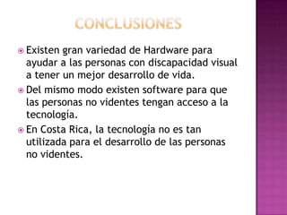  Existen gran variedad de Hardware para
  ayudar a las personas con discapacidad visual
  a tener un mejor desarrollo de vida.
 Del mismo modo existen software para que
  las personas no videntes tengan acceso a la
  tecnología.
 En Costa Rica, la tecnología no es tan
  utilizada para el desarrollo de las personas
  no videntes.
 