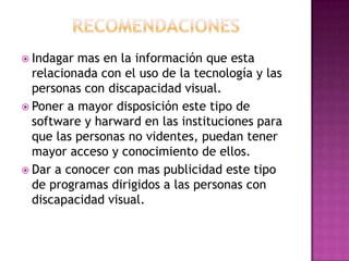  Indagar mas en la información que esta
  relacionada con el uso de la tecnología y las
  personas con discapacidad visual.
 Poner a mayor disposición este tipo de
  software y harward en las instituciones para
  que las personas no videntes, puedan tener
  mayor acceso y conocimiento de ellos.
 Dar a conocer con mas publicidad este tipo
  de programas dirigidos a las personas con
  discapacidad visual.
 