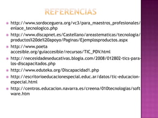    http://www.sordoceguera.org/vc3/para_maestros_profesionales/
    enlace_tecnologico.php
   http://www.discapnet.es/Castellano/areastematicas/tecnologia/
    productos%20de%20apoyo/Paginas/Ejemplosproductos.aspx
   http://www.poeta
    accesible.org/guiaccesible/recursos/TIC_PDV.html
   http://necesidadeseducativas.blogia.com/2008/012802-tics-para-
    los-discapacitados.php
   http://www.eduteka.org/Discapacidad1.php
   http://escritorioeducacionespecial.educ.ar/datos/tic-educacion-
    especial.html
   http://centros.educacion.navarra.es/creena/010tecnologias/soft
    ware.htm
 
