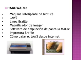  HARDWARE:

•     Máquina Inteligente de lectura
•     JAWS
•     Línea Braille
•     Magnificador de imagen
•     Software de ampliación de pantalla MAGIc
•     Impresora Braille
•     Cómo bajar el JAWS desde internet
 