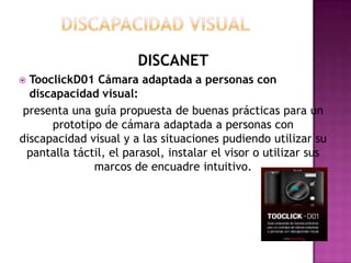 DISCANET
 TooclickD01 Cámara adaptada a personas con
  discapacidad visual:
 presenta una guía propuesta de buenas prácticas para un
      prototipo de cámara adaptada a personas con
discapacidad visual y a las situaciones pudiendo utilizar su
  pantalla táctil, el parasol, instalar el visor o utilizar sus
               marcos de encuadre intuitivo.
 