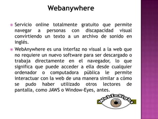 Webanywhere

   Servicio online totalmente gratuito que permite
    navegar a personas con discapacidad visual
    convirtiendo un texto a un archivo de sonido en
    inglés.
   WebAnywhere es una interfaz no visual a la web que
    no requiere un nuevo software para ser descargado o
    trabaja directamente en el navegador, lo que
    significa que puede acceder a ella desde cualquier
    ordenador o computadora pública le permite
    interactuar con la web de una manera similar a cómo
    se pudo haber utilizado otros lectores de
    pantalla, como JAWS o Window-Eyes, antes.
 