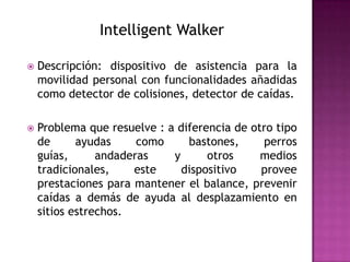 Intelligent Walker

   Descripción: dispositivo de asistencia para la
    movilidad personal con funcionalidades añadidas
    como detector de colisiones, detector de caídas.

   Problema que resuelve : a diferencia de otro tipo
    de      ayudas     como     bastones,     perros
    guías,      andaderas    y      otros     medios
    tradicionales,    este     dispositivo    provee
    prestaciones para mantener el balance, prevenir
    caídas a demás de ayuda al desplazamiento en
    sitios estrechos.
 