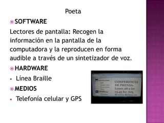 Poeta
 SOFTWARE

Lectores de pantalla: Recogen la
información en la pantalla de la
computadora y la reproducen en forma
audible a través de un sintetizador de voz.
 HARDWARE

  Línea Braille
 MEDIOS

  Telefonía celular y GPS
 
