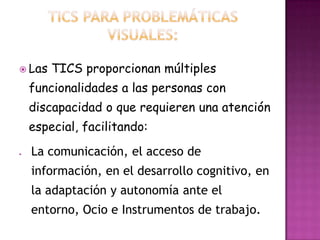  Las   TICS proporcionan múltiples
 funcionalidades a las personas con
 discapacidad o que requieren una atención
 especial, facilitando:
  La comunicación, el acceso de
  información, en el desarrollo cognitivo, en
  la adaptación y autonomía ante el
  entorno, Ocio e Instrumentos de trabajo.
 