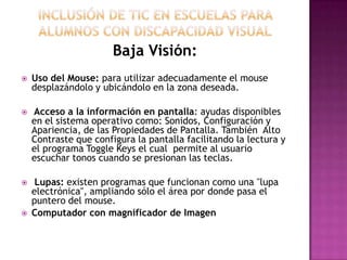 Baja Visión:
   Uso del Mouse: para utilizar adecuadamente el mouse
    desplazándolo y ubicándolo en la zona deseada.

   Acceso a la información en pantalla: ayudas disponibles
    en el sistema operativo como: Sonidos, Configuración y
    Apariencia, de las Propiedades de Pantalla. También Alto
    Contraste que configura la pantalla facilitando la lectura y
    el programa Toggle Keys el cual permite al usuario
    escuchar tonos cuando se presionan las teclas.

    Lupas: existen programas que funcionan como una "lupa
    electrónica", ampliando sólo el área por donde pasa el
    puntero del mouse.
   Computador con magnificador de Imagen
 