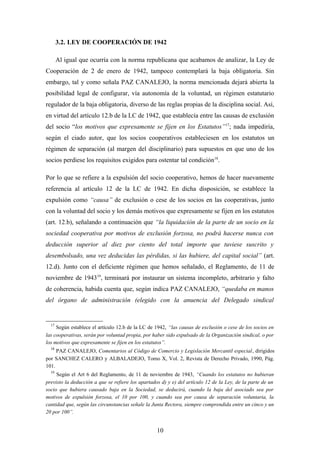 3.2. LEY DE COOPERACIÓN DE 1942

       Al igual que ocurría con la norma republicana que acabamos de analizar, la Ley de
Cooperación de 2 de enero de 1942, tampoco contemplará la baja obligatoria. Sin
embargo, tal y como señala PAZ CANALEJO, la norma mencionada dejará abierta la
posibilidad legal de configurar, vía autonomía de la voluntad, un régimen estatutario
regulador de la baja obligatoria, diverso de las reglas propias de la disciplina social. Así,
en virtud del artículo 12.b de la LC de 1942, que establecía entre las causas de exclusión
del socio “los motivos que expresamente se fijen en los Estatutos” 17; nada impediría,
según el ciado autor, que los socios cooperativos estableciesen en los estatutos un
régimen de separación (al margen del disciplinario) para supuestos en que uno de los
socios perdiese los requisitos exigidos para ostentar tal condición18.

Por lo que se refiere a la expulsión del socio cooperativo, hemos de hacer nuevamente
referencia al artículo 12 de la LC de 1942. En dicha disposición, se establece la
expulsión como “causa” de exclusión o cese de los socios en las cooperativas, junto
con la voluntad del socio y los demás motivos que expresamente se fijen en los estatutos
(art. 12.b), señalando a continuación que “la liquidación de la parte de un socio en la
sociedad cooperativa por motivos de exclusión forzosa, no podrá hacerse nunca con
deducción superior al diez por ciento del total importe que tuviese suscrito y
desembolsado, una vez deducidas las pérdidas, si las hubiere, del capital social” (art.
12.d). Junto con el deficiente régimen que hemos señalado, el Reglamento, de 11 de
noviembre de 194319, terminará por instaurar un sistema incompleto, arbitrario y falto
de coherencia, habida cuenta que, según indica PAZ CANALEJO, “quedaba en manos
del órgano de administración (elegido con la anuencia del Delegado sindical


  17
     Según establece el artículo 12.b de la LC de 1942, “las causas de exclusión o cese de los socios en
las cooperativas, serán por voluntad propia, por haber sido expulsado de la Organización sindical, o por
los motivos que expresamente se fijen en los estatutos”.
  18
     PAZ CANALEJO, Comentarios al Código de Comercio y Legislación Mercantil especial, dirigidos
por SANCHEZ CALERO y ALBALADEJO, Tomo X, Vol. 2, Revista de Derecho Privado, 1990, Pág.
101.
  19
     Según el Art 6 del Reglamento, de 11 de noviembre de 1943, “Cuando los estatutos no hubieran
previsto la deducción a que se refiere los apartados d) y e) del artículo 12 de la Ley, de la parte de un
socio que hubiera causado baja en la Sociedad, se deducirá, cuando la baja del asociado sea por
motivos de expulsión forzosa, el 10 por 100, y cuando sea por causa de separación voluntaria, la
cantidad que, según las circunstancias señale la Junta Rectora, siempre comprendida entre un cinco y un
20 por 100”.


                                                   10
 