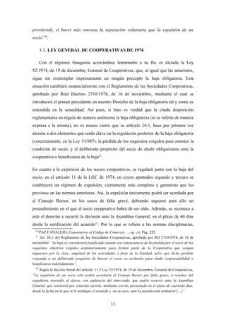 provincial), el hacer más onerosa la separación voluntaria que la expulsión de un
socio”20.

       3.3. LEY GENERAL DE COOPERATIVAS DE 1974

       Con el régimen franquista acercándose lentamente a su fin, es dictada la Ley
52/1974, de 19 de diciembre, General de Cooperativas, que, al igual que las anteriores,
sigue sin contemplar expresamente en ningún precepto la baja obligatoria. Esta
situación cambiará sustancialmente con el Reglamento de las Sociedades Cooperativas,
aprobado por Real Decreto 2710/1978, de 16 de noviembre, mediante el cual se
introducirá el primer precedente en nuestro Derecho de la baja obligatoria tal y como es
entendida en la actualidad. Así pues, si bien es verdad que la citada disposición
reglamentaria no regula de manera autónoma la baja obligatoria (ni se refería de manera
expresa a la misma), no es menos cierto que su artículo 26.1, hace por primera vez
alusión a dos elementos que serán clave en la regulación posterior de la baja obligatoria
(concretamente, en la Ley 3/1987): la pérdida de los requisitos exigidos para ostentar la
condición de socio, y el deliberado propósito del socio de eludir obligaciones ante la
cooperativa o beneficiarse de la baja21.

En cuanto a la expulsión de los socios cooperativos, se regulará junto con la baja del
socio, en el artículo 11 de la LGC de 1974, en cuyos apartados segundo y tercero se
establecerá un régimen de expulsión, ciertamente más completo y garantista que los
previstos en las normas anteriores. Así, la expulsión únicamente podrá ser acordada por
el Consejo Rector, en los casos de falta grave, debiendo seguirse para ello un
procedimiento en el que el socio cooperativo habrá de ser oído. Además, se reconoce a
este el derecho a recurrir la decisión ante la Asamblea General, en el plazo de 40 días
desde la notificación del acuerdo22. Por lo que se refiere a las normas disciplinarias,
  20
    PAZ CANALEJO, Comentarios al Código de Comercio…, op. cit, Pág. 225.
  21
    Art. 26.1 del Reglamento de las Sociedades Cooperativas, aprobado por RD 2710/1978, de 16 de
noviembre: “la baja se considerará justificada cuando sea consecuencia de la pérdida por el socio de los
requisitos objetivos exigidos estatutariamente para formar parte de la Cooperativa que vengan
impuestos por la clase, amplitud de las actividades o fines de la Entidad, salvo que dicha pérdida
responda a un deliberado propósito de buscar el socio su exclusión para eludir responsabilidad o
beneficiarse indebidamente”.
  22
    Según la dicción literal del artículo 11.2 Ley 52/1974, de 19 de diciembre, General de Cooperativas,
“La expulsión de un socio solo podrá acordarla el Consejo Rector por falta grave, a resultas del
expediente instruido al efecto, con audiencia del interesado, que podrá recurrir ante la Asamblea
General, que resolverá por votación secreta, mediante escrito presentado en el plazo de cuarenta días,
desde la fecha en la que se le notifique el acuerdo y, en su caso, ante la jurisdicción ordinaria (…)”


                                                  11
 