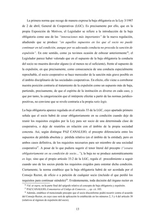 La primera norma que recoge de manera expresa la baja obligatoria es la Ley 3/1987
de 2 de abril, General de Cooperativas (LGC). Es precisamente por ello, que en la
propia Exposición de Motivos, el Legislador se refiere a la introducción de la baja
obligatoria como una de las “innovaciones más importantes” de la nueva regulación,
añadiendo que se produce “en aquellos supuestos en los que el socio no puede
continuar en tal condición, aunque por su adecuada conducta no proceda la sanción de
expulsión”. En este sentido, como ya tuvimos ocasión de esbozar anteriormente 26, el
Legislador parece haber valorado que en el supuesto de la baja obligatoria la conducta
del socio no muestra desvalor alguno (o al menos no el suficiente), frente al supuesto de
la expulsión, en que precisamente, como consecuencia de una conducta especialmente
reprochable, el socio cooperativo se hace merecedor de la sanción más grave posible en
el ámbito disciplinario de las sociedades cooperativas. En efecto, ello viene a corroborar
nuestra posición contraria al tratamiento de la expulsión como un supuesto más de baja,
partiendo, precisamente, de que el espíritu de la institución es diverso en cada caso, y
que por tanto, la categorización que el intérprete efectúe a partir de las normas jurídico-
positivas, no conviene que se revele contraria a la propia ratio legis.

La baja obligatoria aparece regulada en el artículo 33 de la LGC, cuyo apartado primero
señala que el socio habrá de cesar obligatoriamente en su condición cuando deje de
reunir los requisitos exigidos por la Ley para ser socio de una determinada clase de
cooperativa, o deje de reunirlos en relación con el ámbito de la propia sociedad
concreta. Así, según distingue PAZ CANALEJO, el precepto diferenciaría entre los
supuestos de pérdida absoluta y pérdida relativa (en el ámbito de la entidad), pero en
ambos casos definitiva, de los requisitos necesarios para ser miembro de una sociedad
cooperativa27. A pesar de lo que pudiera sugerir el tenor literal del precepto (“cesara
obligatoriamente en su condición de socio…”), la baja no se produce automáticamente
ex lege, sino que el propio artículo 33.2 de la LGC, regula el procedimiento a seguir
cuando uno de los socios pierda los requisitos exigidos para ostentar dicha condición.
Ciertamente, la norma establece que la baja obligatoria habrá de ser acordada por el
Consejo Rector, de oficio o a petición de cualquier socio (incluido el que perdió los
requisitos para continuar siéndolo)28. Evidentemente, toda decisión del órgano rector en
  26
      Vid. ut supra, en la parte final del epígrafe relativo al concepto de baja obligatoria y expulsión.
  27
      PAZ CANALEJO, Comentarios al Código de Comercio…, op. cit. 103.
   28
      Además, establece el mencionado precepto que el socio disconforme podrá recurrir contra el acuerdo
del Consejo Rector, en cuyo caso será de aplicación lo establecido en los números 2, 3 y 4 del artículo 38
(relativos al régimen de expulsión del socio).


                                                   13
 