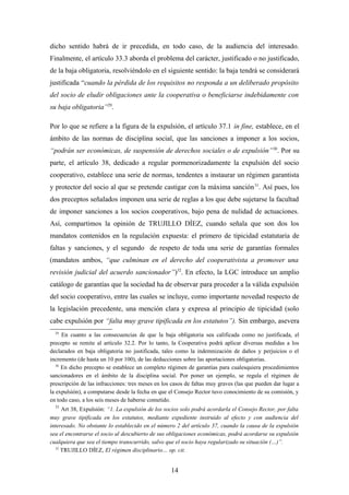 dicho sentido habrá de ir precedida, en todo caso, de la audiencia del interesado.
Finalmente, el artículo 33.3 aborda el problema del carácter, justificado o no justificado,
de la baja obligatoria, resolviéndolo en el siguiente sentido: la baja tendrá se considerará
justificada “cuando la pérdida de los requisitos no responda a un deliberado propósito
del socio de eludir obligaciones ante la cooperativa o beneficiarse indebidamente con
su baja obligatoria”29.

Por lo que se refiere a la figura de la expulsión, el artículo 37.1 in fine, establece, en el
ámbito de las normas de disciplina social, que las sanciones a imponer a los socios,
“podrán ser económicas, de suspensión de derechos sociales o de expulsión” 30. Por su
parte, el artículo 38, dedicado a regular pormenorizadamente la expulsión del socio
cooperativo, establece una serie de normas, tendentes a instaurar un régimen garantista
y protector del socio al que se pretende castigar con la máxima sanción 31. Así pues, los
dos preceptos señalados imponen una serie de reglas a los que debe sujetarse la facultad
de imponer sanciones a los socios cooperativos, bajo pena de nulidad de actuaciones.
Así, compartimos la opinión de TRUJILLO DÍEZ, cuando señala que son dos los
mandatos contenidos en la regulación expuesta: el primero de tipicidad estatutaria de
faltas y sanciones, y el segundo de respeto de toda una serie de garantías formales
(mandatos ambos, “que culminan en el derecho del cooperativista a promover una
revisión judicial del acuerdo sancionador”)32. En efecto, la LGC introduce un amplio
catálogo de garantías que la sociedad ha de observar para proceder a la válida expulsión
del socio cooperativo, entre las cuales se incluye, como importante novedad respecto de
la legislación precedente, una mención clara y expresa al principio de tipicidad (solo
cabe expulsión por “falta muy grave tipificada en los estatutos”). Sin embargo, asevera
  29
      En cuanto a las consecuencias de que la baja obligatoria sea calificada como no justificada, el
precepto se remite al artículo 32.2. Por lo tanto, la Cooperativa podrá aplicar diversas medidas a los
declarados en baja obligatoria no justificada, tales como la indemnización de daños y perjuicios o el
incremento (de hasta un 10 por 100), de las deducciones sobre las aportaciones obligatorias.
   30
      En dicho precepto se establece un completo régimen de garantías para cualesquiera procedimientos
sancionadores en el ámbito de la disciplina social. Por poner un ejemplo, se regula el régimen de
prescripción de las infracciones: tres meses en los casos de faltas muy graves (las que pueden dar lugar a
la expulsión), a computarse desde la fecha en que el Consejo Rector tuvo conocimiento de su comisión, y
en todo caso, a los seis meses de haberse cometido.
  31
     Art 38, Expulsión: “1. La expulsión de los socios solo podrá acordarla el Consejo Rector, por falta
muy grave tipificada en los estatutos, mediante expediente instruido al efecto y con audiencia del
interesado. No obstante lo establecido en el número 2 del artículo 37, cuando la causa de la expulsión
sea el encontrarse el socio al descubierto de sus obligaciones económicas, podrá acordarse su expulsión
cualquiera que sea el tiempo transcurrido, salvo que el socio haya regularizado su situación (…)”.
  32
     TRUJILLO DÍEZ, El régimen disciplinario… op. cit.


                                                   14
 