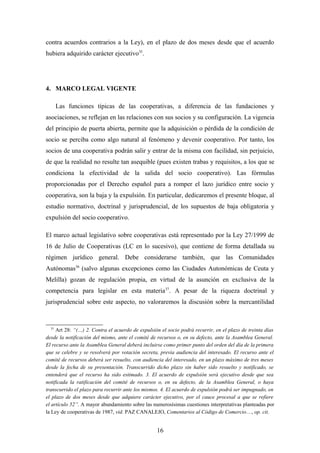 contra acuerdos contrarios a la Ley), en el plazo de dos meses desde que el acuerdo
hubiera adquirido carácter ejecutivo35.




4. MARCO LEGAL VIGENTE

       Las funciones típicas de las cooperativas, a diferencia de las fundaciones y
asociaciones, se reflejan en las relaciones con sus socios y su configuración. La vigencia
del principio de puerta abierta, permite que la adquisición o pérdida de la condición de
socio se perciba como algo natural al fenómeno y devenir cooperativo. Por tanto, los
socios de una cooperativa podrán salir y entrar de la misma con facilidad, sin perjuicio,
de que la realidad no resulte tan asequible (pues existen trabas y requisitos, a los que se
condiciona la efectividad de la salida del socio cooperativo). Las fórmulas
proporcionadas por el Derecho español para a romper el lazo jurídico entre socio y
cooperativa, son la baja y la expulsión. En particular, dedicaremos el presente bloque, al
estudio normativo, doctrinal y jurisprudencial, de los supuestos de baja obligatoria y
expulsión del socio cooperativo.

El marco actual legislativo sobre cooperativas está representado por la Ley 27/1999 de
16 de Julio de Cooperativas (LC en lo sucesivo), que contiene de forma detallada su
régimen jurídico general. Debe considerarse también, que las Comunidades
Autónomas36 (salvo algunas excepciones como las Ciudades Autonómicas de Ceuta y
Melilla) gozan de regulación propia, en virtud de la asunción en exclusiva de la
competencia para legislar en esta materia37. A pesar de la riqueza doctrinal y
jurisprudencial sobre este aspecto, no valoraremos la discusión sobre la mercantilidad


  35
     Art 28: “(…) 2. Contra el acuerdo de expulsión el socio podrá recurrir, en el plazo de treinta días
desde la notificación del mismo, ante el comité de recursos o, en su defecto, ante la Asamblea General.
El recurso ante la Asamblea General deberá incluirse como primer punto del orden del día de la primera
que se celebre y se resolverá por votación secreta, previa audiencia del interesado. El recurso ante el
comité de recursos deberá ser resuelto, con audiencia del interesado, en un plazo máximo de tres meses
desde la fecha de su presentación. Transcurrido dicho plazo sin haber sido resuelto y notificado, se
entenderá que el recurso ha sido estimado. 3. El acuerdo de expulsión será ejecutivo desde que sea
notificada la ratificación del comité de recursos o, en su defecto, de la Asamblea General, o haya
transcurrido el plazo para recurrir ante los mismos. 4. El acuerdo de expulsión podrá ser impugnado, en
el plazo de dos meses desde que adquiere carácter ejecutivo, por el cauce procesal a que se refiere
el artículo 52”. A mayor abundamiento sobre las numerosísimas cuestiones interpretativas planteadas por
la Ley de cooperativas de 1987, vid. PAZ CANALEJO, Comentarios al Código de Comercio…, op. cit.


                                                  16
 