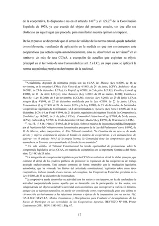 de la cooperativa, lo dispuesto o no en el artículo 149 38 y el 129.239 de la Constitución
Española de 1978, ya que excede del objeto del presente estudio, sin que ello sea
obstáculo en aquel lugar que proceda, para manifestar nuestra opinión al respecto.

De lo expuesto se desprende que el cerco de validez de la norma estatal, queda reducido
ostensiblemente, resultando de aplicación en la medida en que nos encontremos ante
cooperativas que actúen supra-autonómicamente, esto es, desarrollen su actividad40 en el
territorio de más de una CCAA, a excepción de aquellas que exploten su objeto
principal en el territorio de una Comunidad (ex art. 2.a LC), en cuyo caso, se aplicará la
norma autonómica propia en detrimento de la nacional.



  36
    Actualmente, disponen de normativa propia son las CCAA de: Murcia (Ley 8/2006, de 16 de
noviembre, en lo sucesivo LCMu); País Vasco (Ley 4/1993, de 24 de junio; LCPV); Andalucía (Ley
14/2011, de 23 de diciembre; LCAn); La Rioja (Ley 4/2001, de 2 de julio; LCLRi); Castilla y León (Ley
4/2002, de 11 de abril; LCCyL); Islas Baleares (Ley 1/2003, de 20 de marzo:, LCIB); Castilla-La
Mancha (Ley 11/2010, de 4 de noviembre; LCCLM); Asturias (Ley 4/2010, de 29 de junio; LCAs);
Aragón (Ley 9/1998, de 22 de diciembre modificada por la Ley 4/2010, de 22 de junio; LCAr);
Extremadura (Ley 2/1998, de 26 de marzo; LCEx y la Ley 8/2006, de 23 de diciembre, de Sociedades
Cooperativas Especiales de Extremadura –LCE de Extremadura-); Navarra (Ley Foral 14/2006, de 11 de
diciembre; LCNa y Ley Foral 9/1994, de 21 de junio, reguladora del régimen fiscal de las Cooperativas);
Cataluña (Ley 18/2002, de 5 de julio; LCCat); Comunidad Valenciana (Ley 8/2003, de 24 de marzo;
LCVa); Galicia (Ley 5/1998, de 18 de diciembre; LCGa); Madrid (Ley 4/1999, de 30 de marzo; LCMa).
  37
     Vid. FJ. 1º. STC (Pleno) 72/1983, de 29 de julio. Sobre el recurso de inconstitucionalidad interpuesto
por el Presidente del Gobierno contra determinados preceptos de la Ley del Parlamento Vasco 1/1982, de
11 de febrero, sobre cooperativas, el Alto Tribunal consideró: "la Constitución no reserva de modo
directo y expreso competencia alguna al Estado en materia de cooperativas, y en consecuencia, de
acuerdo con el artículo 149.3 de la propia Norma, la Comunidad tiene las competencias que haya
asumido en su Estatuto, correspondiendo al Estado las no asumidas".
  38
      En este sentido, el Tribunal Constitucional ha tenido oportunidad de pronunciarse sobre la
competencia legislativa de las CCAA, en materia de cooperativas en la importante Sentencia del Pleno,
núm. 72/1983 de 29 julio.
  39
     La arrogación de competencias legislativas por las CCAA se realizó en virtud de dicho precepto, que
contiene el deber de los poderes públicos de promover la regulación de las cooperativas de trabajo
asociado exclusivamente. Este aspecto contrasta de forma ostensible con la producción legislativa
autonómica, que ha rebasado los límites del articulado constitucional, legislando sobre otros tipos
cooperativos, incluso creando clases nuevas, ad exemplum, las Cooperativas Especiales previstas en la
Ley 8/2006, de 23 de diciembre de Extremadura.
  40
    La cooperativa puede desarrollar su actividad con los socios y con terceros, no ha de confundirse la
actividad cooperativizada (como aquella que se desarrolla con la participación de los socios, con
independencia del objeto social) de la actividad socio-económica, que la cooperativa realiza con terceros,
aunque sea de idéntica naturaleza, no puede ser considerada como cooperativizada, pues esta última se
circunscribe exclusivamente a las relaciones internas o típicas de la cooperativa con sus socios. Vid.
GALLEGO SEVILLA, Medios Económicos y Disciplinarios para Combatir el Incumplimiento de los
Socios de Participar en las Actividades de las Cooperativas Agrarias, REVESCO Nº 104, Primer
Cuatrimestre 2011, ISSN: 1885-8031, Pág. 67.


                                                    17
 