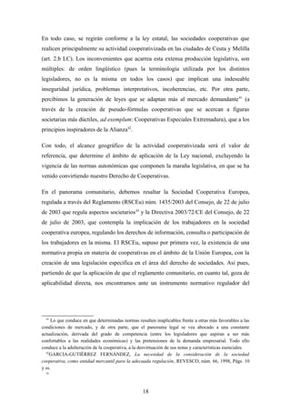 En todo caso, se regirán conforme a la ley estatal, las sociedades cooperativas que
realicen principalmente su actividad cooperativizada en las ciudades de Ceuta y Melilla
(art. 2.b LC). Los inconvenientes que acarrea esta extensa producción legislativa, son
múltiples: de orden lingüístico (pues la terminología utilizada por los distintos
legisladores, no es la misma en todos los casos) que implican una indeseable
inseguridad jurídica, problemas interpretativos, incoherencias, etc. Por otra parte,
percibimos la generación de leyes que se adaptan más al mercado demandante 41 (a
través de la creación de pseudo-fórmulas cooperativas que se acercan a figuras
societarias más dúctiles, ad exemplum: Cooperativas Especiales Extremadura), que a los
principios inspiradores de la Alianza42.

Con todo, el alcance geográfico de la actividad cooperativizada será el valor de
referencia, que determine el ámbito de aplicación de la Ley nacional, excluyendo la
vigencia de las normas autonómicas que componen la maraña legislativa, en que se ha
venido convirtiendo nuestro Derecho de Cooperativas.

En el panorama comunitario, debemos resaltar la Sociedad Cooperativa Europea,
regulada a través del Reglamento (RSCEu) núm. 1435/2003 del Consejo, de 22 de julio
de 2003 que regula aspectos societarios 43 y la Directiva 2003/72/CE del Consejo, de 22
de julio de 2003, que contempla la implicación de los trabajadores en la sociedad
cooperativa europea, regulando los derechos de información, consulta o participación de
los trabajadores en la misma. El RSCEu, supuso por primera vez, la existencia de una
normativa propia en materia de cooperativas en el ámbito de la Unión Europea, con la
creación de una legislación específica en el área del derecho de sociedades. Así pues,
partiendo de que la aplicación de que el reglamento comunitario, en cuanto tal, goza de
aplicabilidad directa, nos encontramos ante un instrumento normativo regulador del




  41
     Lo que conduce en que determinadas normas resulten inaplicables frente a otras más favorables a las
condiciones de mercado, y de otra parte, que el panorama legal se vea abocado a una constante
actualización, derivada del grado de competencia (entre los legisladores que aspiran a ser más
confortables a las realidades económicas) y las pretensiones de la demanda empresarial. Todo ello
conduce a la adulteración de la cooperativa, a la desvirtuación de sus notas y características esenciales.
  42
    GARCIA-GUTIÉRREZ FERNÁNDEZ, La necesidad de la consideración de la sociedad
cooperativa, como entidad mercantil para la adecuada regulación, REVESCO, núm. 66, 1998, Págs. 10
y ss.
  43




                                                   18
 