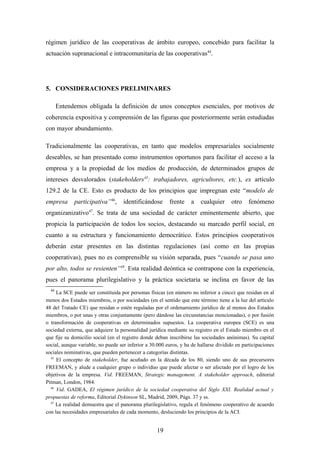 régimen jurídico de las cooperativas de ámbito europeo, concebido para facilitar la
actuación supranacional e intracomunitaria de las cooperativas44.




5. CONSIDERACIONES PRELIMINARES

       Entendemos obligada la definición de unos conceptos esenciales, por motivos de
coherencia expositiva y comprensión de las figuras que posteriormente serán estudiadas
con mayor abundamiento.

Tradicionalmente las cooperativas, en tanto que modelos empresariales socialmente
deseables, se han presentado como instrumentos oportunos para facilitar el acceso a la
empresa y a la propiedad de los medios de producción, de determinados grupos de
intereses desvalorados (stakeholders45: trabajadores, agricultores, etc.), ex artículo
129.2 de la CE. Esto es producto de los principios que impregnan este “modelo de
empresa      participativa”46,      identificándose      frente     a   cualquier     otro    fenómeno
organizanizativo47. Se trata de una sociedad de carácter eminentemente abierto, que
propicia la participación de todos los socios, destacando su marcado perfil social, en
cuanto a su estructura y funcionamiento democrático. Estos principios cooperativos
deberán estar presentes en las distintas regulaciones (así como en las propias
cooperativas), pues no es comprensible su visión separada, pues “cuando se pasa uno
por alto, todos se resienten”48. Esta realidad deóntica se contrapone con la experiencia,
pues el panorama plurilegislativo y la práctica societaria se inclina en favor de las
  44
     La SCE puede ser constituida por personas físicas (en número no inferior a cinco) que residan en al
menos dos Estados miembros, o por sociedades (en el sentido que este término tiene a la luz del artículo
48 del Tratado CE) que residan o estén reguladas por el ordenamiento jurídico de al menos dos Estados
miembros, o por unas y otras conjuntamente (pero dándose las circunstancias mencionadas), o por fusión
o transformación de cooperativas en determinados supuestos. La cooperativa europea (SCE) es una
sociedad externa, que adquiere la personalidad jurídica mediante su registro en el Estado miembro en el
que fije su domicilio social (en el registro donde deban inscribirse las sociedades anónimas). Su capital
social, aunque variable, no puede ser inferior a 30.000 euros, y ha de hallarse dividido en participaciones
sociales nominativas, que pueden pertenecer a categorías distintas.
  45
     El concepto de stakeholder, fue acuñado en la década de los 80, siendo uno de sus precursores
FREEMAN, y alude a cualquier grupo o individuo que puede afectar o ser afectado por el logro de los
objetivos de la empresa. Vid. FREEMAN, Strategic management. A stakeholder approach, editorial
Pitman, London, 1984.
  46
     Vid. GADEA, El régimen jurídico de la sociedad cooperativa del Siglo XXI. Realidad actual y
propuestas de reforma, Editorial Dykinson SL, Madrid, 2009, Págs. 37 y ss.
  47
     La realidad demuestra que el panorama plurilegislativo, regula el fenómeno cooperativo de acuerdo
con las necesidades empresariales de cada momento, desluciendo los principios de la ACI.


                                                   19
 