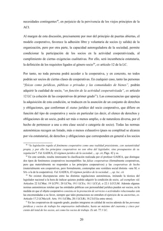 necesidades contingentes49, en perjuicio de la pervivencia de los viejos principios de la
ACI.

Al margen de esta discusión, precisamente por mor del principio de puertas abiertas, el
modelo cooperativo, favorece la adhesión libre y voluntaria de socios (y salida) de la
organización, pero por otra parte, la capacidad autoreguladora de la sociedad, permite
condicionar la participación de los socios en la actividad cooperativizada, al
cumplimiento de ciertas exigencias cualitativas. Por ello, será incumbencia estatutaria,
la definición de los requisitos ligados al género socio50, ex artículo 12 de la LC.

Por tanto, no toda persona podrá acceder a la cooperativa, y en concreto, no todos
podrán ser socios de ciertas clases de cooperativas. En cualquier caso, tanto las personas
“físicas como jurídicas, públicas o privadas y las comunidades de bienes”, podrán
adquirir la cualidad de socio, “en función de la actividad cooperativizada”, ex artículo
12 LC (a colación de las cooperativas de primer grado 51). Las consecuencias que apareja
la adquisición de esta condición, se traducen en la asunción de un conjunto de derechos
y obligaciones, que conforman el status jurídico del socio cooperativo, que difiere en
función del tipo de cooperativa y socio en particular (es decir, el elenco de derechos y
obligaciones de un socio, podrá ser más o menos amplio, o de naturaleza diversa, por el
hecho de pertenecer a una u otra clase social o categoría de socio). Todas las normas
autonómicas recogen un listado, más o menos exhaustivo (pues su complitud se alcanza
por vía estatutaria), de derechos y obligaciones que corresponden en general a los socios

  48
     “la legislación regula el fenómeno cooperativo como una realidad preexistente, con sustantividad
propia, y por ello los principios cooperativos no son obra del legislador, sino presupuestos de su
regulación”. Vid. GADEA, El régimen jurídico de la sociedad…, op. cit, Págs. 42 y ss.
  49
     En este sentido, resulta interesante la clasificación realizada por el profesor GADEA, que distingue
dos tipos de fenómenos cooperativos incompatibles: las falsas cooperativas (formalmente cooperativas,
pero que materialmente no responden a los principios cooperativos) y las cooperativas de hecho
(materialmente son cooperativas, pero formalmente, contemplan una vestidura social distinta –una SL o
SA- a la de la cooperativa). Vid. GADEA, El régimen jurídico de la sociedad…, op. loc. cit.
  50
     No existen discrepancias entre las distintas regulaciones autonómicas, imitando la técnica del
legislador nacional a la hora de indicar quienes podrán adquirir la condición de socio, ad exemplum vid.
Artículos 22 LCMur; 19 LCPV; 20 LCNa; 19.1 LCEx; 18.1 LCCyL o 22.1 LCCLM. Además algunas
normas autonómicas rotulan que las entidades públicas con personalidad jurídica pueden ser socios, en la
medida en que el objeto cooperativo consista en la prestación de servicios o actividades relacionadas con
las encomendadas a su favor, siempre que tales prestaciones no entrañen el ejercicio de su auctoritas, ex.
Artículo 17.2 LCMa (cfr. Arts. 19.1 LCIBa, 20.1 LCLRi, 18.2 LCGa entre otros).
  51
     En las cooperativas de segundo grado, pueden integrarse en calidad de socios además de las personas
jurídicas y socios de trabajo los empresarios individuales, hasta un máximo del cuarenta y cinco por
ciento del total de los socios, así como los socios de trabajo. Ex art. 77.1 LC.


                                                   20
 