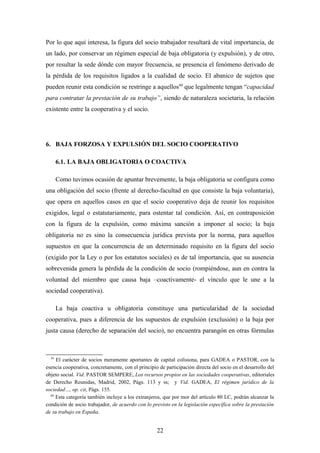 Por lo que aquí interesa, la figura del socio trabajador resultará de vital importancia, de
un lado, por conservar un régimen especial de baja obligatoria (y expulsión), y de otro,
por resultar la sede dónde con mayor frecuencia, se presencia el fenómeno derivado de
la pérdida de los requisitos ligados a la cualidad de socio. El abanico de sujetos que
pueden reunir esta condición se restringe a aquellos60 que legalmente tengan “capacidad
para contratar la prestación de su trabajo”, siendo de naturaleza societaria, la relación
existente entre la cooperativa y el socio.




6. BAJA FORZOSA Y EXPULSIÓN DEL SOCIO COOPERATIVO

       6.1. LA BAJA OBLIGATORIA O COACTIVA

       Como tuvimos ocasión de apuntar brevemente, la baja obligatoria se configura como
una obligación del socio (frente al derecho-facultad en que consiste la baja voluntaria),
que opera en aquellos casos en que el socio cooperativo deja de reunir los requisitos
exigidos, legal o estatutariamente, para ostentar tal condición. Así, en contraposición
con la figura de la expulsión, como máxima sanción a imponer al socio; la baja
obligatoria no es sino la consecuencia jurídica prevista por la norma, para aquellos
supuestos en que la concurrencia de un determinado requisito en la figura del socio
(exigido por la Ley o por los estatutos sociales) es de tal importancia, que su ausencia
sobrevenida genera la pérdida de la condición de socio (rompiéndose, aun en contra la
voluntad del miembro que causa baja –coactivamente- el vínculo que le une a la
sociedad cooperativa).

       La baja coactiva u obligatoria constituye una particularidad de la sociedad
cooperativa, pues a diferencia de los supuestos de expulsión (exclusión) o la baja por
justa causa (derecho de separación del socio), no encuentra parangón en otras fórmulas



  59
     El carácter de socios meramente aportantes de capital colisiona, para GADEA o PASTOR, con la
esencia cooperativa, concretamente, con el principio de participación directa del socio en el desarrollo del
objeto social. Vid. PASTOR SEMPERE, Los recursos propios en las sociedades cooperativas, editoriales
de Derecho Reunidas, Madrid, 2002, Págs. 113 y ss; y Vid. GADEA, El régimen jurídico de la
sociedad…, op. cit, Págs. 155.
  60
     Esta categoría también incluye a los extranjeros, que por mor del artículo 80 LC, podrán alcanzar la
condición de socio trabajador, de acuerdo con lo previsto en la legislación específica sobre la prestación
de su trabajo en España.


                                                    22
 