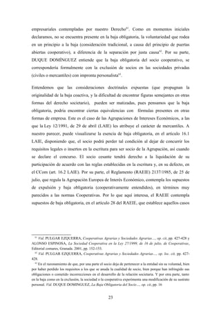 empresariales contempladas por nuestro Derecho61. Como en momentos iniciales
declaramos, no se encuentra presente en la baja obligatoria, la voluntariedad que rodea
en un principio a la baja (consideración tradicional, a causa del principio de puertas
abiertas cooperativo), a diferencia de la separación por justa causa 62. Por su parte,
DUQUE DOMÍNGUEZ entiende que la baja obligatoria del socio cooperativo, se
correspondería formalmente con la exclusión de socios en las sociedades privadas
(civiles o mercantiles) con impronta personalista63.

Entendemos que las consideraciones doctrinales expuestas (que propugnan la
originalidad de la baja coactiva, y la dificultad de encontrar figuras semejantes en otras
formas del derecho societario), pueden ser matizadas, pues pensamos que la baja
obligatoria, podría encontrar ciertas equivalencias con fórmulas presentes en otras
formas de empresa. Este es el caso de las Agrupaciones de Intereses Económicos, a las
que la Ley 12/1991, de 29 de abril (LAIE) les atribuye el carácter de mercantiles. A
nuestro parecer, puede visualizarse la esencia de baja obligatoria, en el artículo 16.1
LAIE, disponiendo que, el socio podrá perder tal condición al dejar de concurrir los
requisitos legales o insertos en la escritura para ser socio de la Agrupación, así cuando
se declare el concurso. El socio cesante tendrá derecho a la liquidación de su
participación de acuerdo con las reglas establecidas en la escritura y, en su defecto, en
el CCom (art. 16.2 LAIE). Por su parte, el Reglamento (RAEIE) 2137/1985, de 25 de
julio, que regula la Agrupación Europea de Interés Económico, contempla los supuestos
de expulsión y baja obligatoria (cooperativamente entendidos), en términos muy
parecidos a las normas Cooperativas. Por lo que aquí interesa, el RAEIE contempla
supuestos de baja obligatoria, en el artículo 28 del RAEIE, que establece aquellos casos




  61
     Vid. PULGAR EZQUERRA, Cooperativas Agrarias y Sociedades Agrarias…, op. cit, pp. 427-428 y
ALONSO ESPINOSA, La Sociedad Cooperativa en la Ley 27/1999, de 16 de julio, de Cooperativas,
Editorial comares, Granada. 2001, pp. 152-153.
  62
     Vid. PULGAR EZQUERRA, Cooperativas Agrarias y Sociedades Agrarias…, op. loc. cit, pp. 427-
428.
  63
     En el razonamiento de que, por una parte el socio deja de pertenecer a la entidad sin su voluntad, bien
por haber perdido los requisitos a los que se anuda la cualidad de socio, bien porque han infringido sus
obligaciones o cometido incorrecciones en el desarrollo de la relación societaria. Y por otra parte, tanto
en la baja como en la exclusión, la sociedad o la cooperativa experimenta una modificación de su sustrato
personal. Vid. DUQUE DOMINGUEZ, La Baja Obligatoria del Socio…, op. cit, pp. 16


                                                    23
 