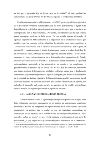 en los que el agrupado deja de forma parte de la entidad64, al haber perdido las
condiciones a las que el artículo 4.1 del RAEIE, supedita la condición de miembros.

     En el ámbito comunitario, el Reglamento 1435/2003 que recoge el régimen jurídico
de la Sociedad Cooperativa Europea (RSCEu), no prevé expresamente la figura de la
baja obligatoria, refiriéndose exclusivamente a la renuncia del socio (que prima facie, se
correspondería con la baja voluntaria). Por contra, consideramos que la baja forzosa
puede entenderse implícita en dicha norma. En este sentido, destaca el artículo 14
apartado segundo del RSCEu (relativo a la adquisición de la condición de socio) que
establece que los estatutos podrán subordinar la admisión, entre otros requisitos, a
“condiciones relacionadas con el objeto de la sociedad cooperativa”. Por su parte, el
artículo 15.1, cuando enumera el listado de situaciones en que se produce la pérdida de
la condición de socio, establece en último lugar una cláusula abierta: “en los demás
supuestos previstos en los estatutos o en la legislación sobre cooperativas del Estado
miembro del domicilio social de la SCE”. Habríamos e añadir, finalmente, la capacidad
autorreguladora reconocida a las cooperativas en cuanto a las condiciones y
procedimientos de renuncia de los socios (art. 5.4 RSCEu). En definitiva, realizando
una lectura conjunta de los preceptos señalados, podríamos extraer que el Reglamento
comunitario, deja abierta la posibilidad legal de configurar, por medio de la autonomía
de la voluntad, un régimen estatutario de baja coactiva (en aquellos supuestos en que el
socio deje de reunir los requisitos necesarios para ostentar tal condición: en especial, los
referidos al desarrollo del objeto social), sin perjuicio de la posible aplicabilidad,
cuando proceda, del régimen previsto en la legislación nacional.

        6.1.1. ALGUNAS CONSIDERACIONES PREVIAS

        Antes de entrar a valorar la vigente regulación jurídico-positiva de la figura de la
baja obligatoria, conviene extendernos en el análisis de determinadas cuestiones
necesarias a la hora de comprender el espíritu mismo de la salida forzosa del socio
cooperativo. La primera idea a señalar, es que las sociedades cooperativas se
caracterizan por su apertura, en el sentido de que su configuración permite la “libre
entrada y salida de socios” (ex art. 1 LC) mediante la articulación de una serie de
mecanismos, ya que ningún socio podrá ser obligado a permanecer en la cooperativa.
64
 Y en otros supuestos específicos, como en caso de fallecimiento, cuando un Estado miembro regule en
materia de liquidación, de disolución, de insolvencia o de cese de los pagos, ex art. 28.1 RCEE.



                                                24
 