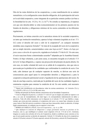 Otra de las notas distintivas de las cooperativas, y como manifestación de su carácter
mutualístico, es la configuración como derecho-obligación, de la participación del socio
en la actividad cooperativa, como integrante de su particular estatuto jurídico (en base a
la literalidad de los arts. 15.2.b y 16. 2.c LC 65). No extraña su importancia, al toparnos
con que este derecho-deber se sitúa (conscientemente) en los primeros puestos de los
listados de derechos y obligaciones mínimos de los socios contenidos en las diferentes
regulaciones.

Precisamente, en íntima conexión con la naturaleza misma de la sociedad cooperativa,
en tanto que institución mutualística, aparece la baja voluntaria (regulada en el art. 17.1
LC) como el derecho del socio a salir de la cooperativa 66, en cualquier momento
atendidas unas exigencias formales67. Se trata de la escapada del socio de la cooperativa
por su simple decisión, caracterizándose como una baja-acción68, frente a la baja por
justa causa o derecho de separación, regulada en el artículo 17.4 de la LC. En este caso,
el socio reacciona frente a determinadas acuerdos69 adoptados por la Asamblea General.
Frente a la baja voluntaria, y por justa causa, se encuentra recogida en el artículo 17.5
de la LC la baja obligatoria, y supone una proyección del principio de puerta abierta. En
este caso, no media voluntad del socio en su salida de la cooperativa, sino que esta es
provocada por la pérdida de las cualidades que conformaban la condición de socio. Con
todo, cabe destacar que de cualquier supuesto de marcha, se derivan una serie de
consecuencias para aquel (pues le corresponden derechos y obligaciones) y para la
cooperativa (situación patrimonial social y liquidación de las aportaciones del socio). Se
trata de una baja coactiva, motivada por la pérdida del socio de las cualidades legales o
estatutarias exigidas para ostentar la condición de tal. En este sentido, será necesario
  65
      Siguen esta consideración sin discordancias, todas las normas autonómicas. vid. Artículos 22.c) y
23.1.c) LCPV o 20.2.c) y 21.2.c) LCIB, entre otros.
   66
      Reflejo del principio de Puertas abiertas característico de las Sociedades Cooperativas.
   67
      Como la obligación de preaviso, ex artículo 17.1 de la LC que en ningún caso podrá ser superior a un
año, y en caso de incumplimiento, ello dará lugar a la correspondiente indemnización de daños y
perjuicios. Todo ello debe relacionarse con lo dispuesto en el artículo 17.3 LC que habilita a exigir,
siempre que exista previsión estatutaria, el compromiso del socio a no causar baja voluntaria sin justa
causa, hasta el final del ejercicio económico o hasta que haya transcurrido, desde su admisión, el tiempo
fijado estatutariamente, en cualquier caso no superior a cinco años.
   68
      MORILLAS JARILLO y FELIÚ, Curso de Cooperativas..., op. cit, p. 206.
   69
      Que impliquen la asunción de obligaciones o cargas gravemente onerosas no previstas en los
Estatutos, esto es, que modifiquen el contrato social originario (Vid art. 17.4 de la LC). Asimismo,
ténganse en cuenta otros artículos de la Ley de Cooperativas, donde se establecen casos concretos en los
que el socio puede ejercitar su derecho de separación: Artículo 11.3 (Cambio de clase de la cooperativa);
artículo 63 (Fusión); artículo 67 (Fusión especial); artículo 68 (Escisión) y artículo 69 (Transformación).


                                                    25
 