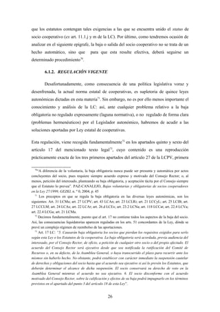 que los estatutos contengan tales exigencias a las que se encuentra unido el status de
socio cooperativo (ex art. 11.1.j y m de la LC). Por último, como tendremos ocasión de
analizar en el siguiente epígrafe, la baja o salida del socio cooperativo no se trata de un
hecho automático, sino que              para que esta resulte efectiva, deberá seguirse un
determinado procedimiento70.

         6.1.2. REGULACIÓN VIGENTE

        Desafortunadamente, como consecuencia de una política legislativa voraz y
desenfrenada, la actual norma estatal de cooperativas, es supletoria de quince leyes
autonómicas dictadas en esta materia71. Sin embargo, no es por ello menos importante el
conocimiento y análisis de la LC: así, ante cualquier problema relativo a la baja
obligatoria no regulado expresamente (laguna normativa), o no regulado de forma clara
(problemas hermenéuticos) por el Legislador autonómico, habremos de acudir a las
soluciones aportadas por Ley estatal de cooperativas.

Esta regulación, viene recogida fundamentalmente 72 en los apartados quinto y sexto del
artículo 17 del mencionado texto legal73, cuyo contenido es una reproducción
prácticamente exacta de los tres primeros apartados del artículo 27 de la LCPV, primera

  70
     “A diferencia de la voluntaria, la baja obligatoria nunca puede ser presunta y automática por actos
concluyentes del socio, pues requiere siempre acuerdo expreso y motivado del Consejo Rector; o, al
menos, petición del interesado, planteando su baja obligatoria, y aceptación tácita por el Consejo siempre
que el Estatuto lo prevea”. PAZ-CANALEJO, Bajas voluntarias y obligatorias de socios cooperadores
en la Ley 27/1999, GEZKI, n. º 0, 2004, p. 45
  71
      Los preceptos en que se regula la baja obligatoria en las diversas leyes autonómicas, son los
siguientes: Art. 31 LCMu; art. 27 LCPV; art. 43 LCAn; art. 23 LCLRi; art. 21 LCCyL; art. 25 LCIB; art.
27 LCCLM; art. 24 LCAs; art. 22 LCAr; art. 26.d LCEx; art. 23.2 LCNa; art. 118 LCCat; art. 22.4 LCVa;
art. 22.4 LCGa; art. 21 LCMa.
  72
      Decimos fundamentalmente, puesto que el art. 17 no contiene todos los aspectos de la baja del socio.
Así, las consecuencias liquidatorias aparecen reguladas en los arts. 51 concordantes de la Ley, dónde se
prevé un complejo régimen de reembolso de las aportaciones.
  73
      Art. 17 LC: “5. Causarán baja obligatoria los socios que pierdan los requisitos exigidos para serlo
según esta Ley o los Estatutos de la cooperativa. La baja obligatoria será acordada, previa audiencia del
interesado, por el Consejo Rector, de oficio, a petición de cualquier otro socio o del propio afectado. El
acuerdo del Consejo Rector será ejecutivo desde que sea notificada la ratificación del Comité de
Recursos o, en su defecto, de la Asamblea General, o haya transcurrido el plazo para recurrir ante los
mismos sin haberlo hecho. No obstante, podrá establecer con carácter inmediato la suspensión cautelar
de derechos y obligaciones del socio hasta que el acuerdo sea ejecutivo si así lo prevén los Estatutos, que
deberán determinar el alcance de dicha suspensión. El socio conservará su derecho de voto en la
Asamblea General mientras el acuerdo no sea ejecutivo. 6. El socio disconforme con el acuerdo
motivado del Consejo Rector, sobre la calificación y efectos de su baja podrá impugnarlo en los términos
previstos en el apartado del punto 3 del artículo 18 de esta Ley”.


                                                    26
 