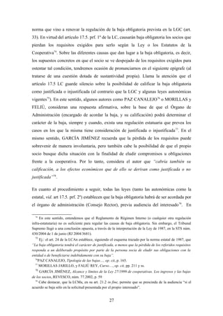 norma que vino a renovar la regulación de la baja obligatoria prevista en la LGC (art.
33). En virtud del artículo 17.5. prf. 1º de la LC, causarán baja obligatoria los socios que
pierdan los requisitos exigidos para serlo según la Ley o los Estatutos de la
Cooperativa74. Sobre las diferentes causas que dan lugar a la baja obligatoria, es decir,
los supuestos concretos en que el socio se ve despojado de los requisitos exigidos para
ostentar tal condición, tendremos ocasión de pronunciarnos en el siguiente epígrafe (al
tratarse de una cuestión dotada de sustantividad propia). Llama la atención que el
artículo 17.5 LC guarde silencio sobre la posibilidad de calificar la baja obligatoria
como justificada o injustificada (al contrario que la LGC y algunas leyes autonómicas
vigentes75). En este sentido, algunos autores como PAZ CANALEJO76 o MORILLAS y
FELIÚ, consideran una respuesta afirmativa, sobre la base de que el Órgano de
Administración (encargado de acordar la baja, y su calificación) podrá determinar el
carácter de la baja, siempre y cuando, exista una regulación estatuaria que prevea los
casos en los que la misma tiene consideración de justificada o injustificada 77. En el
mismo sentido, GARCÍA JIMÉNEZ recuerda que la pérdida de los requisitos puede
sobrevenir de manera involuntaria, pero también cabe la posibilidad de que el propio
socio busque dicha situación con la finalidad de eludir compromisos u obligaciones
frente a la cooperativa. Por lo tanto, considera el autor que “cabría también su
calificación, a los efectos económicos que de ello se derivan como justificada o no
justificada”78.

En cuanto al procedimiento a seguir, todas las leyes (tanto las autonómicas como la
estatal, vid. art 17.5. prf. 2º) establecen que la baja obligatoria habrá de ser acordada por
el órgano de administración (Consejo Rector), previa audiencia del interesado 79. En

  74
     En este sentido, entendemos que el Reglamento de Régimen Interno (o cualquier otra regulación
infra-estatutaria) no es suficiente para regular las causas de baja obligatoria. Sin embargo, el Tribunal
Supremo llegó a una conclusión opuesta, a través de la interpretación de la Ley de 1987, en la STS núm.
430/2004 de 1 de junio (RJ 2004/3681).
  75
     Ej.: el art. 24 de la LCAn establece, siguiendo el esquema trazado por la norma estatal de 1987, que
“La baja obligatoria tendrá el carácter de justificada, a menos que la pérdida de los referidos requisitos
responda a un deliberado propósito por parte de la persona socia de eludir sus obligaciones con la
entidad o de beneficiarse indebidamente con su baja”.
  76
    PAZ CANALEJO, Tipología de las bajas…, op. cit, p. 165.
  77
     MORILLAS JARILLO, y FALIÚ REY, Curso…, op. cit, pp. 211 y ss.
  78
     GARCÍA JIMÉNEZ, Alcance y límites de la Ley 27/1999 de cooperativas. Los ingresos y las bajas
de los socios, REVESCO, núm. 77.2002, p. 59
  79
     Cabe destacar, que la LCMa, en su art. 21.2 in fine, permite que se prescinda de la audiencia “si el
acuerdo se baja sólo en la solicitud presentada por el propio interesado”.


                                                   27
 