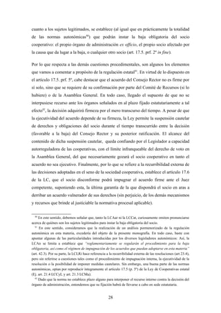 cuanto a los sujetos legitimados, se establece (al igual que en prácticamente la totalidad
de las normas autonómicas80) que podrán instar la baja obligatoria del socio
cooperativo: el propio órgano de administración ex officio, el propio socio afectado por
la causa que da lugar a la baja, o cualquier otro socio (art. 17.5. prf. 2º in fine).

Por lo que respecta a las demás cuestiones procedimentales, son algunos los elementos
que vamos a comentar a propósito de la regulación estatal 81. En virtud de lo dispuesto en
el artículo 17.5. prf. 5º, cabe destacar que el acuerdo del Consejo Rector no es firme por
sí solo, sino que se requiere de su confirmación por parte del Comité de Recursos (si lo
hubiere) o de la Asamblea General. En todo caso, llegado el supuesto de que no se
interpusiese recurso ante los órganos señalados en al plazo fijado estatutariamente a tal
efecto82, la decisión adquirirá firmeza por el mero transcurso del tiempo. A pesar de que
la ejecutividad del acuerdo depende de su firmeza, la Ley permite la suspensión cautelar
de derechos y obligaciones del socio durante el tiempo transcurrido entre la decisión
(favorable a la baja) del Consejo Rector y su posterior ratificación. El alcance del
contenido de dicha suspensión cautelar, queda confiando por el Legislador a capacidad
autorreguladora de las cooperativas, con el límite infranqueable del derecho de voto en
la Asamblea General, del que necesariamente gozará el socio cooperativo en tanto el
acuerdo no sea ejecutivo. Finalmente, por lo que se refiere a la recurribilidad externa de
las decisiones adoptadas en el seno de la sociedad cooperativa, establece el artículo 17.6
de la LC, que el socio disconforme podrá impugnar el acuerdo firme ante el Juez
competente, suponiendo esta, la última garantía de la que dispondrá el socio en aras a
derribar un acuerdo vulnerador de sus derechos (sin perjuicio, de los demás mecanismos
y recursos que brinde al justiciable la normativa procesal aplicable).

  80
     En este sentido, debemos señalar que, tanto la LCAar ni la LCCat, curiosamente omiten pronunciarse
acerca de quiénes son los sujetos legitimados para instar la baja obligatoria del socio.
  81
      En este sentido, consideramos que la realización de un análisis pormenorizado de la regulación
autonómica en esta materia, excedería del objeto de la presente monografía. En todo caso, baste con
apuntar algunas de las particularidades introducidas por los diversos legisladores autonómicos: Así, la
LCAn se limita a establece que “reglamentariamente se regularán el procedimiento para la baja
obligatoria, así como el régimen de impugnación de los acuerdos que puedan adoptarse en esta materia”
(art. 42.3). Por su parte, la LCLRi hace referencia a la recurribilidad externa de las resoluciones (art 23.4),
pero sin referirse a cuestiones tales como el procedimiento de impugnación interna, la ejecutividad de la
resolución o la posibilidad de imponer medidas cautelares. Sin embargo, una buena parte de las normas
autonómicas, optan por reproducir íntegramente el artículo 17.5 (p. 5º) de la Ley de Cooperativas estatal
(Ej. art. 21.4 LCCyL y art. 21.3 LCMa).
  82
     Dado que la norma no establece plazo alguno para interponer el recurso interno contra la decisión del
órgano de administración, entendemos que su fijación habrá de llevarse a cabo en sede estatutaria.


                                                      28
 