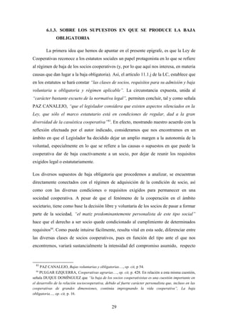 6.1.3. SOBRE LOS SUPUESTOS EN QUE SE PRODUCE LA BAJA
               OBLIGATORIA

        La primera idea que hemos de apuntar en el presente epígrafe, es que la Ley de
Cooperativas reconoce a los estatutos sociales un papel protagonista en lo que se refiere
al régimen de baja de los socios cooperativos (y, por lo que aquí nos interesa, en materia
causas que dan lugar a la baja obligatoria). Así, el artículo 11.1.j de la LC, establece que
en los estatutos se hará constar “las clases de socios, requisitos para su admisión y baja
voluntaria u obligatoria y régimen aplicable”. La circunstancia expuesta, unida al
“carácter bastante escueto de la normativa legal”, permiten concluir, tal y como señala
PAZ CANALEJO, “que el legislador considera que existen aspectos silenciados en la
Ley, que sólo el marco estatutario está en condiciones de regular, dad a la gran
diversidad de la casuística cooperativa”83. En efecto, mostrando nuestro acuerdo con la
reflexión efectuada por el autor indicado, consideramos que nos encontramos en un
ámbito en que el Legislador ha decidido dejar un amplio margen a la autonomía de la
voluntad, especialmente en lo que se refiere a las causas o supuestos en que puede la
cooperativa dar de baja coactivamente a un socio, por dejar de reunir los requisitos
exigidos legal o estatutariamente.

Los diversos supuestos de baja obligatoria que procedemos a analizar, se encuentran
directamente conectados con el régimen de adquisición de la condición de socio, así
como con las diversas condiciones o requisitos exigidos para permanecer en una
sociedad cooperativa. A pesar de que el fenómeno de la cooperación en el ámbito
societario, tiene como base la decisión libre y voluntaria de los socios de pasar a formar
parte de la sociedad, “el matiz predominantemente personalista de este tipo social”
hace que el derecho a ser socio quede condicionado al cumplimiento de determinados
requisitos84. Como puede intuirse fácilmente, resulta vital en esta sede, diferenciar entre
las diversas clases de socios cooperativos, pues en función del tipo ante el que nos
encontremos, variará sustancialmente la intensidad del compromiso asumido, respecto



  83
     PAZ CANALEJO, Bajas voluntarias y obligatorias…, op. cit, p 54.
  84
    PULGAR EZQUERRA, Cooperativas agrarias…, op. cit, p. 428. En relación a esta misma cuestión,
señala DUQUE DOMÍNGUEZ que “la baja de los socios cooperativistas es una cuestión importante en
el desarrollo de la relación sociocooperativa, debido al fuerte carácter personalista que, incluso en las
cooperativas de grandes dimensiones, continúa impregnando la vida cooperativa”, La baja
obligatoria…, op. cit, p. 16.


                                                   29
 
