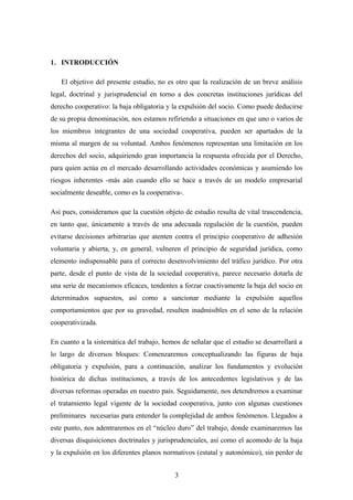 1. INTRODUCCIÓN

   El objetivo del presente estudio, no es otro que la realización de un breve análisis
legal, doctrinal y jurisprudencial en torno a dos concretas instituciones jurídicas del
derecho cooperativo: la baja obligatoria y la expulsión del socio. Como puede deducirse
de su propia denominación, nos estamos refiriendo a situaciones en que uno o varios de
los miembros integrantes de una sociedad cooperativa, pueden ser apartados de la
misma al margen de su voluntad. Ambos fenómenos representan una limitación en los
derechos del socio, adquiriendo gran importancia la respuesta ofrecida por el Derecho,
para quien actúa en el mercado desarrollando actividades económicas y asumiendo los
riesgos inherentes -más aún cuando ello se hace a través de un modelo empresarial
socialmente deseable, como es la cooperativa-.

Así pues, consideramos que la cuestión objeto de estudio resulta de vital trascendencia,
en tanto que, únicamente a través de una adecuada regulación de la cuestión, pueden
evitarse decisiones arbitrarias que atenten contra el principio cooperativo de adhesión
voluntaria y abierta, y, en general, vulneren el principio de seguridad jurídica, como
elemento indispensable para el correcto desenvolvimiento del tráfico jurídico. Por otra
parte, desde el punto de vista de la sociedad cooperativa, parece necesario dotarla de
una serie de mecanismos eficaces, tendentes a forzar coactivamente la baja del socio en
determinados supuestos, así como a sancionar mediante la expulsión aquellos
comportamientos que por su gravedad, resulten inadmisibles en el seno de la relación
cooperativizada.

En cuanto a la sistemática del trabajo, hemos de señalar que el estudio se desarrollará a
lo largo de diversos bloques: Comenzaremos conceptualizando las figuras de baja
obligatoria y expulsión, para a continuación, analizar los fundamentos y evolución
histórica de dichas instituciones, a través de los antecedentes legislativos y de las
diversas reformas operadas en nuestro país. Seguidamente, nos detendremos a examinar
el tratamiento legal vigente de la sociedad cooperativa, junto con algunas cuestiones
preliminares necesarias para entender la complejidad de ambos fenómenos. Llegados a
este punto, nos adentraremos en el “núcleo duro” del trabajo, donde examinaremos las
diversas disquisiciones doctrinales y jurisprudenciales, así como el acomodo de la baja
y la expulsión en los diferentes planos normativos (estatal y autonómico), sin perder de


                                           3
 