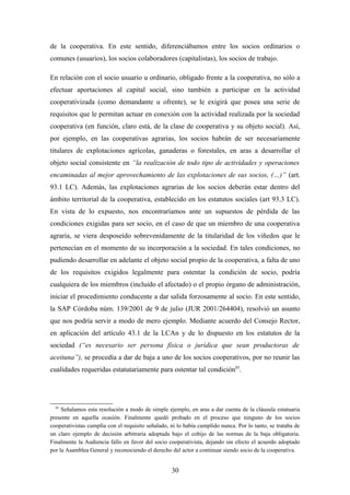 de la cooperativa. En este sentido, diferenciábamos entre los socios ordinarios o
comunes (usuarios), los socios colaboradores (capitalistas), los socios de trabajo.

En relación con el socio usuario u ordinario, obligado frente a la cooperativa, no sólo a
efectuar aportaciones al capital social, sino también a participar en la actividad
cooperativizada (como demandante u ofrente), se le exigirá que posea una serie de
requisitos que le permitan actuar en conexión con la actividad realizada por la sociedad
cooperativa (en función, claro está, de la clase de cooperativa y su objeto social). Así,
por ejemplo, en las cooperativas agrarias, los socios habrán de ser necesariamente
titulares de explotaciones agrícolas, ganaderas o forestales, en aras a desarrollar el
objeto social consistente en “la realización de todo tipo de actividades y operaciones
encaminadas al mejor aprovechamiento de las explotaciones de sus socios, (…)” (art.
93.1 LC). Además, las explotaciones agrarias de los socios deberán estar dentro del
ámbito territorial de la cooperativa, establecido en los estatutos sociales (art 93.3 LC).
En vista de lo expuesto, nos encontraríamos ante un supuestos de pérdida de las
condiciones exigidas para ser socio, en el caso de que un miembro de una cooperativa
agraria, se viera desposeído sobrevenidamente de la titularidad de los viñedos que le
pertenecían en el momento de su incorporación a la sociedad. En tales condiciones, no
pudiendo desarrollar en adelante el objeto social propio de la cooperativa, a falta de uno
de los requisitos exigidos legalmente para ostentar la condición de socio, podría
cualquiera de los miembros (incluido el afectado) o el propio órgano de administración,
iniciar el procedimiento conducente a dar salida forzosamente al socio. En este sentido,
la SAP Córdoba núm. 139/2001 de 9 de julio (JUR 2001/264404), resolvió un asunto
que nos podría servir a modo de mero ejemplo. Mediante acuerdo del Consejo Rector,
en aplicación del artículo 43.1 de la LCAn y de lo dispuesto en los estatutos de la
sociedad (“es necesario ser persona física o jurídica que sean productoras de
aceituna”), se procedía a dar de baja a uno de los socios cooperativos, por no reunir las
cualidades requeridas estatutariamente para ostentar tal condición85.




  85
     Señalamos esta resolución a modo de simple ejemplo, en aras a dar cuenta de la cláusula estatuaria
presente en aquella ocasión. Finalmente quedó probado en el proceso que ninguno de los socios
cooperativistas cumplía con el requisito señalado, ni lo había cumplido nunca. Por lo tanto, se trataba de
un claro ejemplo de decisión arbitraria adoptada bajo el cobijo de las normas de la baja obligatoria.
Finalmente la Audiencia fallo en favor del socio cooperativista, dejando sin efecto el acuerdo adoptado
por la Asamblea General y reconociendo el derecho del actor a continuar siendo socio de la cooperativa.


                                                   30
 