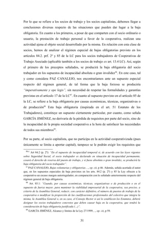Por lo que se refiere a los socios de trabajo y los socios capitalistas, debemos llegar a
conclusiones diversas respecto de las situaciones que pueden dar lugar a la baja
obligatoria. En cuanto a los primeros, a pesar de que comparten con el socio ordinario o
usuario, la prestación de trabajo personal a favor de la cooperativa, realizan una
actividad ajena al objeto social desarrollado por la misma. En relación con esta clase de
socios, hemos de analizar el régimen especial de bajas obligatorias previsto en los
artículos 84.2. prf. 2º y 85 de la LC para los socios trabajadores de Cooperativas de
Trabajo Asociado (aplicable también a los socios de trabajo ex art. 13.4 LC). Así, según
el primero de los preceptos señalados, se producirá la baja obligatoria del socio
trabajador en los supuestos de incapacidad absoluta o gran invalidez 86. En este caso, tal
y como considera PAZ CANALEJO, nos encontraríamos ante un supuesto especial
respecto del régimen general, de tal forma que la baja forzosa se produciría
“imperativamente y ope legis”, sin necesidad de respetar las formalidades y garantías
previstas en el artículo 17 de la LC 87. En cuanto al supuesto previsto en el artículo 85 de
la LC, se refiere a la baja obligatoria por causas económicas, técnicas, organizativas o
de producción88 Esta baja obligatoria (inspirada en el art. 51 Estatuto de los
Trabajadores), constituye un supuesto ciertamente particular, por cuanto, como señala
GARCÍA JIMÉNEZ, no derivaría de la pérdida de requisitos por parte del socio, sino de
la incapacidad de la propia sociedad cooperativa a la hora de satisfacer las necesidades
de todos sus miembros89.

Por su parte, al socio capitalista, que no participa en la actividad cooperativizada (pues
únicamente se limita a aportar capital), tampoco se le podrán exigir los requisitos que
  8657
      Art 84.2 (p. 2º): “En el supuesto de incapacidad temporal si, de acuerdo con las leyes vigentes
sobre Seguridad Social, el socio trabajador es declarado en situación de incapacidad permanente,
cesará el derecho de reserva del puesto de trabajo, y si fuese absoluta o gran invalidez, se producirá la
baja obligatoria del socio trabajador”.
  87
     PAZ CANALEJO, Bajas voluntarias y obligatorias…, op. cit, p 46. Además, señala acertada el autor
que, en los supuestos especiales de baja previstos en los arts. 84.2 (p. 2º) y 85 la Ley ofrecen a la
cooperativa un escaso margen autorregulador, en comparación con lo señalado anteriormente respecto del
régimen general de baja obligatoria.
  88
      Art. 85.1: “Cuando, por causas económicas, técnicas, organizativas o de producción o en el
supuesto de fuerza mayor, para mantener la viabilidad empresarial de la cooperativa, sea preciso, a
criterio de la Asamblea General, reducir, con carácter definitivo, el número de puestos de trabajo de la
cooperativa o modificar la proporción de las cualificaciones profesionales del colectivo que integra la
misma, la Asamblea General o, en su caso, el Consejo Rector si así lo establecen los Estatutos, deberá
designar los socios trabajadores concretos que deben causar baja en la cooperativa, que tendrá la
consideración de baja obligatoria justificada (…)”.
  89
       GARCÍA JIMÉNEZ, Alcance y límites de la Ley 27/1999…, op. cit, p 59.


                                                   31
 