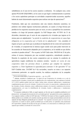 señalábamos en el caso de los socios usuarios u ordinarios. En cualquier caso, como
apunta PULGAR EZQUERRA, en los casos en que legal o estatutariamente se permita
a los socios capitalistas participar en actividades cooperativizadas accesorias, aquellos
habrán de reunir determinados requisitos para realizar este tipo de operaciones90.

Finalmente, dado que nos encontramos ante una materia altamente casuística, no
podemos sino señalar algunas resoluciones judiciales, en cuanto a la baja forzosa por
pérdida de los requisitos necesarios para ser socio, en aras a ejemplificar las cuestiones
tratadas a lo largo del presente epígrafe. La SAP Burgos núm. 417/2011 de 21 de
diciembre, determinó que el socio de una cooperativa de viviendas que ingresa en la
misma para ser adjudicatario “no pierde la condición de cooperativista ni causa baja
obligatoria en la cooperativa por el hecho de la adjudicación”. Así, considera el
órgano ad quem, que hasta que se produzca la liquidación de los costes de la promoción
de viviendas, al cooperativista le interesa seguir siendo socio para poder intervenir en
los acuerdos de financiación adoptados por la cooperativa, en la medida en que dichos
acuerdos le pueden afectar91. Por su parte, la SAP Cádiz núm. 388/2010 de 22 de julio,
estima el recurso interpuesto por una sociedad cooperativa, entendiendo ajustada a
Derecho la expulsión de dos socios cooperativos por no ostentar la condición de
agricultores (según establecían los estatutos sociales: “pueden ser socios de esta
cooperativa todas las personas físicas o jurídicas que cumplan los siguientes
requisitos: a. Tener legalmente la capacidad para contratar; b. Ser agricultor”)92. La
SAP Córdoba núm. 216/2007 de 9 de noviembre, resuelve en torno a un supuesto
ciertamente particular: en aquella ocasión, los médicos empleados de la compañía
  90
       PULGAR EZQUERRA, Cooperativas agrarias…, op. cit, p. 429.
  91
      Además, recuerda la Audiencia que “el objeto de una Cooperativa de viviendas no es solo la
construcción de viviendas y locales para su adjudicación a los cooperativistas, sino conforme al artículo
117.1 LCCL también podrán tener por objeto, incluso único, procurar edificaciones e instalaciones
complementarias para el uso de viviendas y locales de los socios, la conservación y administración de
las viviendas y locales, elementos, zonas o edificaciones comunes y la creación y suministros de servicios
complementarios, así como la rehabilitación de viviendas, locales y edificaciones e instalaciones
complementarias”.
  92
     El elemento conducente al fallo, en aquel supuesto, no fue otro que la cumplida acreditación en el
proceso de la “prolongada desvinculación de la actividad agrícola” por parte de los socios cooperativos.
A un supuesto similar se refiere la SAP Jaén núm. 51/2010 de 2 de marzo (si bien en aquella ocasión el
debate jurídico no se centraba en la cuestión concreta que ahora nos ocupa), pronunciándose acerca de un
supuesto de baja obligatoria producida por no concurrir “los requisitos necesarios para ser socio de la
cooperativa, en cuanto en efecto, quedó acreditado que en dicha fecha, no explotaba como profesional
de la agricultura, ninguna de las fincas de las que era titular y en consecuencia es evidente que se da el
supuesto que establece el artículo 43.1 de la LCAn”.


                                                   32
 