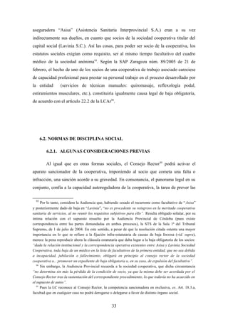 aseguradora “Asisa” (Asistencia Sanitaria Interprovincial S.A.) eran a su vez
indirectamente sus dueños, en cuanto que socios de la sociedad cooperativa titular del
capital social (Lavinia S.C.). Así las cosas, para poder ser socio de la cooperativa, los
estatutos sociales exigían como requisito, ser al mismo tiempo facultativo del cuadro
médico de la sociedad anónima93. Según la SAP Zaragoza núm. 89/2005 de 21 de
febrero, el hecho de uno de los socios de una cooperativa de trabajo asociado careciese
de capacidad profesional para prestar su personal trabajo en el proceso desarrollado por
la entidad        (servicios de técnicas manuales: quiromasaje, reflexología podal,
estiramientos musculares, etc.), constituiría igualmente causa legal de baja obligatoria,
de acuerdo con el artículo 22.2 de la LCAr94.




       6.2. NORMAS DE DISCIPLINA SOCIAL

         6.2.1. ALGUNAS CONSIDERACIONES PREVIAS

         Al igual que en otras formas sociales, el Consejo Rector 95 podrá activar el
aparato sancionador de la cooperativa, imponiendo al socio que cometa una falta o
infracción, una sanción acorde a su gravedad. En consonancia, el panorama legal en su
conjunto, confía a la capacidad autoreguladora de la cooperativa, la tarea de prever las

  93
      Por lo tanto, considera la Audiencia que, habiendo cesado el recurrente como facultativo de “ Asisa”
y posteriormente dado de baja en “Lavinia”, “no es procedente su reingreso en la meritada cooperativa
sanitaria de servicios, al no reunir los requisitos subjetivos para ello”. Resulta obligado señalar, por su
íntima relación con el supuesto resuelto por la Audiencia Provincial de Córdoba (pues existe
correspondencia entre las partes demandadas en ambos procesos), la STS de la Sala 1ª del Tribunal
Supremo, de 1 de julio de 2004. En este sentido, a pesar de que la resolución citada ostenta una mayor
importancia en lo que se refiere a la fijación infra-estatutaria de causas de baja forzosa (vid. supra),
merece la pena reproducir ahora la cláusula estatutaria que daba lugar a la baja obligatoria de los socios:
“dada la relación institucional y la correspondencia operativa existentes entre Asisa y Lavinia Sociedad
Cooperativa, toda baja de un médico en la lista de facultativos de la primera entidad, que no sea debida
a incapacidad, jubilación o fallecimiento, obligará en principio al consejo rector de la sociedad
cooperativa a... promover un expediente de baja obligatoria o, en su caso, de expulsión del facultativo”.
   94
      Sin embargo, la Audiencia Provincial recuerda a la sociedad cooperativa, que dicha circunstancia
“no determina sin más la pérdida de la condición de socio, ya que la misma debe ser acordada por el
Consejo Rector tras la sustentación del correspondiente procedimiento, lo que todavía no ha acaecido en
el supuesto de autos”.
   95
      Pues la LC reconoce al Consejo Rector, la competencia sancionadora en exclusiva, ex. Art. 18.3.a,
facultad que en cualquier caso no podrá derogarse o delegarse a favor de distinto órgano social.


                                                   33
 