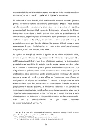 normas de disciplina social, tratándose por otra parte, de uno de los contenidos mínimos
estatutarios (vid. art. 11. m) LC; 11. g) LCAn; 11.1.j) LCCat; entre otras).

La intensidad de estas medidas, hace inexcusable la presencia de ciertas garantías
propias de cualquier sistema sancionatorio constitucional (Derecho Penal, sanción
derecho sancionador administrativo, etc.), como son el principio de legalidad,
proporcionalidad, irretroactividad, presunción de inocencia y el derecho de defensa.
Extrapolando estos valores al ámbito que nos ocupa, para que pueda imponerse tal
sanción al socio, es preciso que los estatutos hayan fijado previamente (lex praevia) las
conductas susceptibles de castigo, las sanciones a imponer en cada caso y el
procedimiento a seguir para hacerlas efectivas (lex scripta), debiendo recogerse todos
estos extremos de manera detallada y clara (lex certa o stricta), en orden a salvaguardar
la seguridad jurídica y los derechos de los socios.

La vigencia del principio de tipicidad o legalidad en las normas de disciplina social,
reclama la fijación estatutaria del régimen sancionador interno (lex scripta, ex art. 11.1.
m LC), que comprende la previsión de las infracciones, sanciones y el correspondiente
procedimiento de imposición. En cualquier caso, las normas rectoras, no podrán excluir
de su contenido el derecho disciplinario aplicable a la relación cooperativizada 96, con
independencia de que incluyan un sistema sancionador más o menos extenso (pues el
citado artículo indica un mínimum que los estatutos deberán comprender). Su omisión
estatutaria, provocaría un defecto que obliga su “subsanación para obtener su
inscripción en el Registro correspondiente”97. Además, la interpretación de estas
normas disciplina social debe ajustarse a su vez a unos cánones. Como ha aseverado la
jurisprudencia de manera reiterativa, al entrañar una limitación de los derechos del
socio, estas normas no deberán entenderse lato sensu, sino de manera restrictiva, pues la
“hipotética duda o incertidumbre, deberá resolverse en el sentido favorable al socio
afectado pues ha de rechazarse la interpretación extensiva del derecho sancionador,
como      por      el      criterio restrictivo    con      que       deben      entenderse
las normas limitativas de derecho”98.



 96
     Vid. GARCIA SANCHEZ, (coordinador), Cooperativas, comentarios a la Ley 27/1999, de 16 de
julio, vol. I, Consejo General del Notariado, 2001, Madrid, p.127.
  97
     Vid. GARCIA SANCHEZ, Cooperativas, comentarios, op. loc. cit.
  98
     Vid. FJ. 2º. STS (Sala de lo Civil) 1239/2000 de 28 diciembre RJ 20011473


                                             34
 